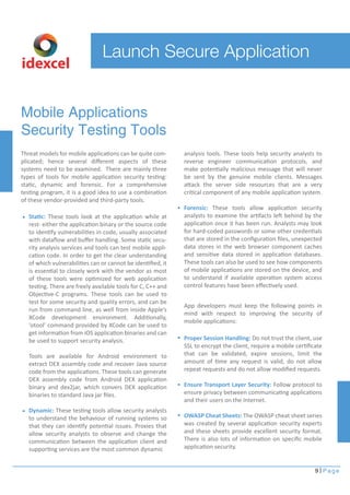 App developers must keep the following points in 
mind with respect to improving the security of 
mobile applications: 
9 Page 
Launch Secure Application 
Mobile Applications 
Security Testing Tools 
Threat models for mobile applications can be quite com-plicated; 
hence several different aspects of these 
systems need to be examined. There are mainly three 
types of tools for mobile application security testing: 
static, dynamic and forensic. For a comprehensive 
testing program, it is a good idea to use a combination 
of these vendor-provided and third-party tools. 
analysis tools. These tools help security analysts to 
reverse engineer communication protocols, and 
make potentially malicious message that will never 
be sent by the genuine mobile clients. Messages 
attack the server side resources that are a very 
critical component of any mobile application system. 
Forensic: These tools allow application security 
analysts to examine the artifacts left behind by the 
application once it has been run. Analysts may look 
for hard-coded passwords or some other credentials 
that are stored in the configuration files, unexpected 
data stores in the web browser component caches 
and sensitive data stored in application databases. 
These tools can also be used to see how components 
of mobile applications are stored on the device, and 
to understand if available operation system access 
control features have been effectively used. 
Static: These tools look at the application while at 
rest- either the application binary or the source code 
to identify vulnerabilities in code, usually associated 
with dataflow and buffer handling. Some static secu-rity 
analysis services and tools can test mobile appli-cation 
code. In order to get the clear understanding 
of which vulnerabilities can or cannot be identified, it 
is essential to closely work with the vendor as most 
of these tools were optimized for web application 
testing. There are freely available tools for C, C++ and 
Objective-C programs. These tools can be used to 
test for some security and quality errors, and can be 
run from command line, as well from inside Apple’s 
XCode development environment. Additionally, 
‘otool’ command provided by XCode can be used to 
get information from iOS application binaries and can 
be used to support security analysis. 
Tools are available for Android environment to 
extract DEX assembly code and recover Java source 
code from the applications. These tools can generate 
DEX assembly code from Android DEX application 
binary and dex2jar, which convers DEX application 
binaries to standard Java jar files. 
Dynamic: These testing tools allow security analysts 
to understand the behaviour of running systems so 
that they can identify potential issues. Proxies that 
allow security analysts to observe and change the 
communication between the application client and 
supporting services are the most common dynamic 
Proper Session Handling: Do not trust the client, use 
SSL to encrypt the client, require a mobile certificate 
that can be validated, expire sessions, limit the 
amount of time any request is valid, do not allow 
repeat requests and do not allow modified requests. 
Ensure Transport Layer Security: Follow protocol to 
ensure privacy between communicating applications 
and their users on the Internet. 
OWASP Cheat Sheets: The OWASP cheat sheet series 
was created by several application security experts 
and these sheets provide excellent security format. 
There is also lots of information on specific mobile 
application security. 
idexcel 
 
