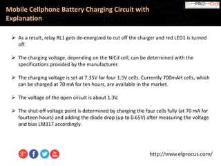 http://www.elprocus.com/
Mobile Cellphone Battery Charging Circuit with
Explanation
 As a result, relay RL1 gets de-energized to cut off the charger and red LED1 is turned
off.
 The charging voltage, depending on the NiCd cell, can be determined with the
specifications provided by the manufacturer.
 The charging voltage is set at 7.35V for four 1.5V cells. Currently 700mAH cells, which
can be charged at 70 mA for ten hours, are available in the market.
 The voltage of the open circuit is about 1.3V.
 The shut-off voltage point is determined by charging the four cells fully (at 70 mA for
fourteen hours) and adding the diode drop (up to 0.65V) after measuring the voltage
and bias LM317 accordingly.
 