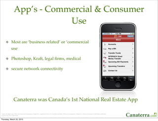 App’s - Commercial & Consumer
                                   Use

                  Most are ‘business related’ or ‘commercial
                  use

                  Photoshop, Kraft, legal ﬁrms, medical

                  secure network connectivity




                      Canaterra was Canada’s 1st National Real Estate App

*Apple, the Apple logo, iPod, and iTunes are trademarks of Apple Inc., registered in the U.S. and other countries. iPhone is a trademark of Apple Inc. iTunes is for legal or rightholder-authorized
copying only. Donʼt steal music. 


Thursday, March 25, 2010
 