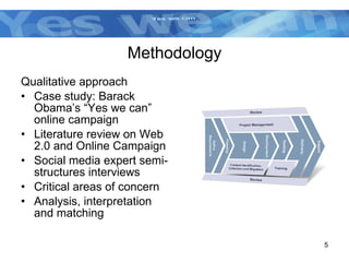 Methodology Qualitative approach Case study: Barack Obama’s “Yes we can” online campaign Literature review on Web 2.0 and Online Campaign Social media expert semi-structures interviews  Critical areas of concern Analysis, interpretation and matching  
