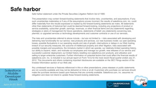 Safe harbor
Safe harbor statement under the Private Securities Litigation Reform Act of 1995:
This presentation may contain forward-looking statements that involve risks, uncertainties, and assumptions. If any
such uncertainties materialize or if any of the assumptions proves incorrect, the results of salesforce.com, inc. could
differ materially from the results expressed or implied by the forward-looking statements we make. All statements
other than statements of historical fact could be deemed forward-looking, including any projections of product or
service availability, subscriber growth, earnings, revenues, or other financial items and any statements regarding
strategies or plans of management for future operations, statements of belief, any statements concerning new,
planned, or upgraded services or technology developments and customer contracts or use of our services.
The risks and uncertainties referred to above include – but are not limited to – risks associated with developing and
delivering new functionality for our service, new products and services, our new business model, our past operating
losses, possible fluctuations in our operating results and rate of growth, interruptions or delays in our Web hosting,
breach of our security measures, the outcome of intellectual property and other litigation, risks associated with
possible mergers and acquisitions, the immature market in which we operate, our relatively limited operating history,
our ability to expand, retain, and motivate our employees and manage our growth, new releases of our service and
successful customer deployment, our limited history reselling non-salesforce.com products, and utilization and
selling to larger enterprise customers. Further information on potential factors that could affect the financial results of
salesforce.com, inc. is included in our annual report on Form 10-Q for the most recent fiscal quarter ended July 31,
2012. This documents and others containing important disclosures are available on the SEC Filings section of the
Investor Information section of our Web site.
Any unreleased services or features referenced in this or other presentations, press releases or public statements
are not currently available and may not be delivered on time or at all. Customers who purchase our services should
make the purchase decisions based upon features that are currently available. Salesforce.com, inc. assumes no
obligation and does not intend to update these forward-looking statements.
 