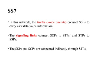 SS7
• In this network, the trunks (voice circuits) connect SSPs to
carry user data/voice information.
• The signaling links connect SCPs to STPs, and STPs to
SSPs.
• The SSPs and SCPs are connected indirectly through STPs.
 