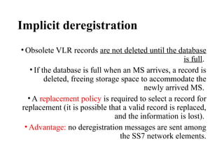 Implicit deregistration
• Obsolete VLR records are not deleted until the database
is full.
• If the database is full when an MS arrives, a record is
deleted, freeing storage space to accommodate the
newly arrived MS.
• A replacement policy is required to select a record for
replacement (it is possible that a valid record is replaced,
and the information is lost).
• Advantage: no deregistration messages are sent among
the SS7 network elements.
 