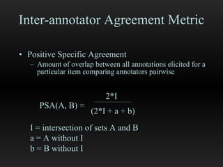 Inter-annotator Agreement Metric Positive Specific Agreement Amount of overlap between all annotations elicited for a particular item comparing annotators pairwise 2*I (2*I + a + b) I = intersection of sets A and B a = A without I b = B without I  PSA(A, B) = 
