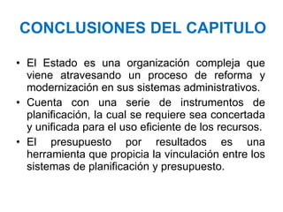 CONCLUSIONES DEL CAPITULO El Estado es una organización compleja que viene atravesando un proceso de reforma y modernización en sus sistemas administrativos. Cuenta con una serie de instrumentos de planificación, la cual se requiere sea concertada y unificada para el uso eficiente de los recursos. El presupuesto por resultados es una herramienta que propicia la vinculación entre los sistemas de planificación y presupuesto.  