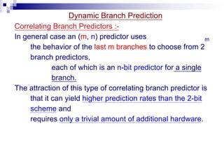 Dynamic Branch Prediction
Correlating Branch Predictors :-
In general case an (m, n) predictor uses
the behavior of the last m branches to choose from 2
m
branch predictors,
each of which is an n-bit predictor for a single
branch.
The attraction of this type of correlating branch predictor is
that it can yield higher prediction rates than the 2-bit
scheme and
requires only a trivial amount of additional hardware.
 