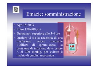 Emazie: somministrazione

•   Ago 18-20 G
•   Filtro 170-200 µm
•   Durata non superiore alle 3-4 ore
•   Qualora vi sia la necessità di una
    trasfusione    veloce     mediante
    l’utilizzo di spremi-sacca, la
    pressione di infusione deve essere
    < di 300 mmHg, per evitare il
    rischio di emolisi meccanica.
 