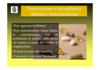 Osservazione e sorveglianza
            durante l’emotrasfusione

•Non aggiungere farmaci
•Non somministrare ringer lattato
in     concomitanza     con      la
trasfusione di sangue, nella stessa
via venosa, a causa del rischio di
coagulazione.
•Il destrosio può dare emolisi
•Consentita soluzione fisiologica
 