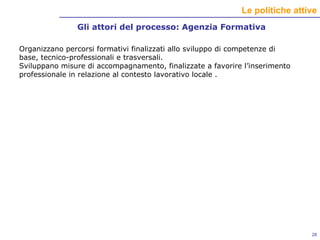 Gli attori del processo: Agenzia Formativa Organizzano percorsi formativi finalizzati allo sviluppo di competenze di base, tecnico-professionali e trasversali. Sviluppano misure di accompagnamento, finalizzate a favorire l’inserimento professionale in relazione al contesto lavorativo locale . 