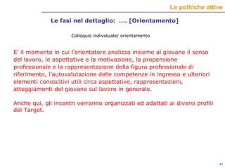 Le fasi nel dettaglio:  …. [Orientamento] Colloquio individuale/ orientamento E’ il momento in cui l’orientatore analizza insieme al giovane il senso del lavoro, le aspettative e la motivazione, la propensione professionale e la rappresentazione della figura professionale di riferimento, l’autovalutazione delle competenze in ingresso e ulteriori elementi conoscitivi utili circa aspettative, rappresentazioni, atteggiamenti del giovane sul lavoro in generale.   Anche qui, gli incontri verranno organizzati ed adattati ai diversi profili del Target. 