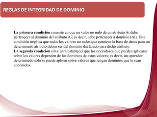 La primera condición consiste en que un valor no nulo de un atributo Ai debe
pertenecer al dominio del atributo Ai; es decir, debe pertenecer a dominio (Ai). Esta
condición implica que todos los valores no nulos que contiene la base de datos para un
determinado atributo deben ser del dominio declarado para dicho atributo.
La segunda condición sirve para establecer que los operadores que pueden aplicarse
sobre los valores dependen de los dominios de estos valores; es decir, un operador
determinado sólo se puede aplicar sobre valores que tengan dominios que le sean
adecuados.
REGLAS DE INTEGRIDAD DE DOMINIO
 