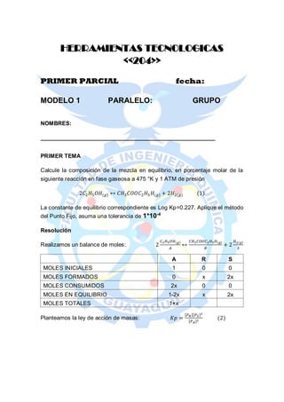 HERRAMIENTAS TECNOLOGICAS
<<204>>
PRIMER PARCIAL fecha:
MODELO 1 PARALELO: GRUPO
NOMBRES:
_______________________________________________________
PRIMER TEMA
Calcule la composición de la mezcla en equilibrio, en porcentaje molar de la
siguiente reacción en fase gaseosa a 475 °K y 1 ATM de presión
2𝐶2 𝐻5 𝑂𝐻(𝑔) ↔ 𝐶𝐻3 𝐶𝑂𝑂𝐶2 𝐻5 𝐻(𝑔) + 2𝐻2(𝑔) (1)
La constante de equilibrio correspondiente es Log Kp=0.227. Aplique el método
del Punto Fijo, asuma una tolerancia de 1*10-4
Resolución
Realizamos un balance de moles: 2
𝐶2 𝐻5 𝑂𝐻(𝑔)
𝐴
↔
𝐶𝐻3 𝐶𝑂𝑂𝐶2 𝐻5 𝐻(𝑔)
𝑅
+ 2
𝐻2(𝑔)
𝑆
A R S
MOLES INICIALES 1 0 0
MOLES FORMADOS 0 x 2x
MOLES CONSUMIDOS 2x 0 0
MOLES EN EQUILIBRIO 1-2x x 2x
MOLES TOTALES 1+x
Planteamos la ley de acción de masas: 𝐾𝑝 =
[𝑃 𝑅][𝑃 𝑆]2
[𝑃 𝐴]2
(2)
 