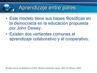 Aprendizaje entre pares Este modelo tiene sus bases filosóficas en la democracia en la educación propuesta por John Dewey. Existen dos vertientes comunes el aprendizaje colaborativo y el cooperativo.  Basado casi en su totalidad en el libro: Models of teaching  (Joyce, Weil y & Calhoun, 2004). 