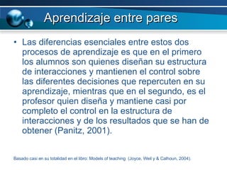 Aprendizaje entre pares Las diferencias esenciales entre estos dos procesos de aprendizaje es que en el primero los alumnos son quienes diseñan su estructura de interacciones y mantienen el control sobre las diferentes decisiones que repercuten en su aprendizaje, mientras que en el segundo, es el profesor quien diseña y mantiene casi por completo el control en la estructura de interacciones y de los resultados que se han de obtener (Panitz, 2001). Basado casi en su totalidad en el libro: Models of teaching  (Joyce, Weil y & Calhoun, 2004). 