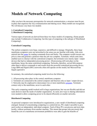 Models of Network Computing
After you have the necessary prerequisites for network communication, a structure must be put
in place that organizes the way communication and sharing occur. Many models are recognized.
We will discuss very basic two models:
1. Centralized Computing
2. Distributed Computing
Various types of network are derived from these two basic models of computing. (Some people
may include 'Collaborative Computing', but this type of computing is the subtype of 'Distributed
Computing').
Centralized Computing
The earliest computers were large, expensive, and difficult to manage. Originally, these large
mainframe computers were not networked in the sense you are familiar with today. Jobs were
entered into the system by reading commands from card decks. The computer would execute one
job at a time and generate a printout when the job was complete. Terminals, which came later,
enabled users to interact with the centralized computer, but terminals were merely input / output
devices that had no independent processing power. All processing still took place on the
mainframe, hence the name centralized computing. Networks, therefore, served little purpose
other than to deliver commands to and results from the powerful centralized processing device.
Large IBM and Digital (DEC) networks often still operate on this model, but Microsoft has
largely ignored it.
In summary, the centralized computing model involves the following:
1. All processing takes place in the central, mainframe computer.
2. Terminals are connected to the central computer and function only as input / output devices.
3. Networks may be employed to interconnect two or more mainframe computers. Terminals
connect only to the mainframe, never to each other.
This early computing model worked well in large organizations, but was not flexible and did not
scale down to meet the needs of smaller organization. As such, new ways to sharing information
were needed to allow computing power to be shared efficiently on smaller networks.
Distributed Computing
As personal computers were introduced to organizations, a new model of distributed computing
emerged. Instead of concentrating computing to a central device, PCs made it possible to give
each worker an independent, individual computer. Each of these PCs can process and store data
locally, without assistance from another machine. This meant that groups who previously had
found the cost of a mainframe environment prohibitive were able to gain the benefits of

 