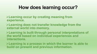 How does learning occur?
Learning occur by creating meaning from
experience.
Learning does not transfer knowledge from the
external world into memory.
Learning is built through personal interpretations of
the world based on individual experiences and
interactions.
Learning is a process in which the learner is able to
build on present and previous information.

 