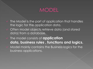 




The Model is the part of application that handles
the logic for the application data.
Often Model objects retrieve data (and stored
data) from a database.
The model consists of application

data, business rules , functions and logics.


Model mainly contains the Business logics for the
business applications.

 