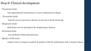 Step 6: Clinical development
• Treatment trials:
test experimental treatments or a new combination of drugs.
• Prevention trials:
look for ways to prevent a disease or prevent it from returning.
• Diagnostic trials:
find better test or procedures for diagnosing a disease.
• Screening trials:
test methods of detecting diseases.
• Quality of life trials:
explore ways to improve comfort & quality of life for individuals with a chronic illness
 