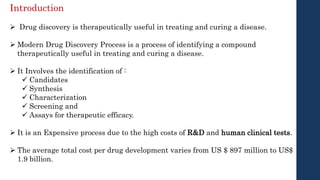  Drug discovery is therapeutically useful in treating and curing a disease.
 Modern Drug Discovery Process is a process of identifying a compound
therapeutically useful in treating and curing a disease.
 It Involves the identification of :
 Candidates
 Synthesis
 Characterization
 Screening and
 Assays for therapeutic efficacy.
 It is an Expensive process due to the high costs of R&D and human clinical tests.
 The average total cost per drug development varies from US $ 897 million to US$
1.9 billion.
Introduction
 