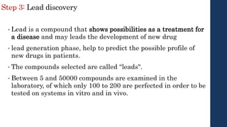 Step 3: Lead discovery
• Lead is a compound that shows possibilities as a treatment for
a disease and may leads the development of new drug
• lead generation phase, help to predict the possible profile of
new drugs in patients.
• The compounds selected are called “leads".
• Between 5 and 50000 compounds are examined in the
laboratory, of which only 100 to 200 are perfected in order to be
tested on systems in vitro and in vivo.
 