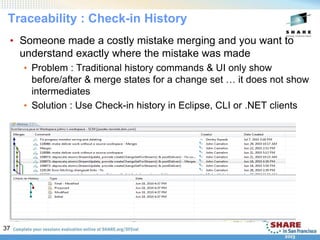 37
Traceability : Check-in History
• Someone made a costly mistake merging and you want to
understand exactly where the mistake was made
• Problem : Traditional history commands & UI only show
before/after & merge states for a change set … it does not show
intermediates
• Solution : Use Check-in history in Eclipse, CLI or .NET clients
 