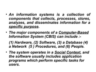 • An information systems is a collection of
components that collects, processes, stores,
analyzes, and disseminates information for a
specific purpose.
• The major components of a Computer-Based
Information System (CBIS) can include :-
(1) Hardware, (2) Software, (3) a Database (4)
a Network (5 ) Procedures, and (6) People.
• The system operates in a Social Context, and
the software usually includes application
programs which perform specific tasks for
users.
 