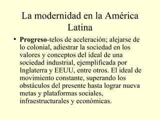 La modernidad en la América Latina Progreso -telos de aceleración; alejarse de lo colonial, adiestrar la sociedad en los valores y conceptos del ideal de una sociedad industrial, ejemplificada por Inglaterra y EEUU, entre otros. El ideal de movimiento constante, superando los obstáculos del presente hasta lograr nueva metas y plataformas sociales, infraestructurales y económicas. 