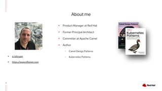 About me
3
▸ Product Manager at Red Hat
▸ Former Principal Architect
▸ Committer at Apache Camel
▸ Author
･ Camel Design Patterns
･ Kubernetes Patterns
▸ @ bibryam
▸ https://www.ofbizian.com
 