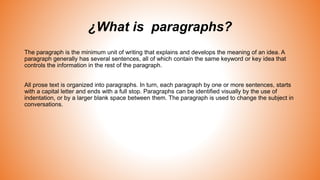 ¿What is paragraphs?
The paragraph is the minimum unit of writing that explains and develops the meaning of an idea. A
paragraph generally has several sentences, all of which contain the same keyword or key idea that
controls the information in the rest of the paragraph.
All prose text is organized into paragraphs. In turn, each paragraph by one or more sentences, starts
with a capital letter and ends with a full stop. Paragraphs can be identified visually by the use of
indentation, or by a larger blank space between them. The paragraph is used to change the subject in
conversations.
 