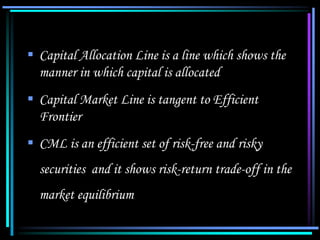  Capital Allocation Line is a line which shows the
manner in which capital is allocated
 Capital Market Line is tangent to Efficient
Frontier
 CML is an efficient set of risk-free and risky
securities and it shows risk-return trade-off in the
market equilibrium
 