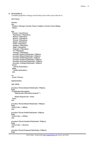 Halaman :
B. PENGKODEAN
Tambahkan pengkodean sehingga seluruh kodenya akan terlihat seperti dibawah ini:
unit Umenu;
interface
uses
Windows, Messages, SysUtils, Classes, Graphics, Controls, Forms, Dialogs,
Menus;
type
TForm1 = class(TForm)
MainMenu1: TMainMenu;
Berkas1: TMenuItem;
Keluar1: TMenuItem;
Warna1: TMenuItem;
Hitam1: TMenuItem;
Putih1: TMenuItem;
Standar1: TMenuItem;
Help1: TMenuItem;
Program1: TMenuItem;
N1: TMenuItem;
Tentang1: TMenuItem;
procedure Keluar1Click(Sender: TObject);
procedure Hitam1Click(Sender: TObject);
procedure Putih1Click(Sender: TObject);
procedure Standar1Click(Sender: TObject);
procedure Program1Click(Sender: TObject);
procedure Tentang1Click(Sender: TObject);
private
{ Private declarations }
public
{ Public declarations }
end;
var
Form1: TForm1;
implementation
{$R *.DFM}
procedure TForm1.Keluar1Click(Sender: TObject);
begin
if Application.MessageBox(
'Apakah anda yakin keluar program ? ',
'Keluar Program',36) = 6 then
Close;
end;
procedure TForm1.Hitam1Click(Sender: TObject);
begin
Form1.Color := clBlack;
end;
procedure TForm1.Putih1Click(Sender: TObject);
begin
Form1.Color := clWhite;
end;
procedure TForm1.Standar1Click(Sender: TObject);
begin
Form1.Color := clLtGray;
end;
procedure TForm1.Program1Click(Sender: TObject);
begin
Modul Delphi , disempurnakan akhi_tangguh@yahoo.com. Khanza.Soft Media
10
 
