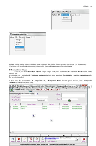 Halaman :
Silahkan simpan dengan nama UUtama.pas untuk file pasnya dan Simple_simpus.dpr untuk file dprnya. Klik pada masing2
ZQuery dua kali kemudian ketika muncul jendela dialog silahkan klik kanan dan pilih Add all fields.
2. Membuat Form Petugas
Silahkan pilih menu File->New ->Form, Jangan sampai salah yaaaa. Tambahkan 3 Component Panel dari tab palete
standard. dan
a. Pada panel No 3 tambahkan 8 Component BitButton dari tab palete additional, 3 Component Label dan 1 component edit
dari tab palete standard.
b. Pada panel No 2 tambahkan 4 Component Edit, 1 Component Memo dari tab palete standard, dan 1 component
DateTimePicker dari tab palete win32.
Tambahkan juga 1 Component ZQuery dari tab palete ZQueryAccess, 1 Component DataSource dari tab palete DataAcces, 2
Component PopupMenu dari Tab Palete standard, 1 compoent XPManifest dan 1 Component StatusBar dari tab palete 32, 1
Component DBGrid dari tab panel DataControl
Atur tampilannya seperti gambar berikut :
Modul Delphi , disempurnakan akhi_tangguh@yahoo.com. Khanza.Soft Media
26
 