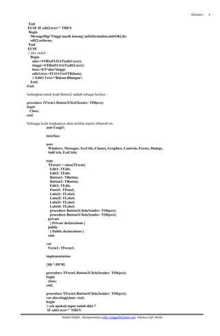 Halaman :
End
ELSE IF edit2.text='' THEN
Begin
MessageDlg('Tinggi masih kosong',mtInformation,[mbOK],0);
edit2.setfocus;
End
ELSE
// jika sudah :
Begin
alas:=STRtoFLOAT(edit1.text);
tinggi:=STRtoFLOAT(edit2.text);
luas:=0.5*alas*tinggi;
edit3.text:=FLOATtoSTR(luas);
// Edit3.Text:='Bukan Bilangan';
End;
End;
Sedangkan untuk kode Button2 adalah sebagai berikut :
procedure TForm1.Button2Click(Sender: TObject);
begin
Close;
end;
Sehingga kode lengkapnya akan terlihat seperti dibawah ini:
unit Usegi3;
interface
uses
Windows, Messages, SysUtils, Classes, Graphics, Controls, Forms, Dialogs,
StdCtrls, ExtCtrls;
type
TForm1 = class(TForm)
Edit1: TEdit;
Edit2: TEdit;
Button1: TButton;
Button2: TButton;
Edit3: TEdit;
Panel1: TPanel;
Label1: TLabel;
Label2: TLabel;
Label3: TLabel;
Label4: TLabel;
procedure Button2Click(Sender: TObject);
procedure Button1Click(Sender: TObject);
private
{ Private declarations }
public
{ Public declarations }
end;
var
Form1: TForm1;
implementation
{$R *.DFM}
procedure TForm1.Button2Click(Sender: TObject);
begin
close;
end;
procedure TForm1.Button1Click(Sender: TObject);
var alas,tinggi,luas: real;
begin
// cek apakah input sudah diisi ?
IF edit1.text='' THEN
Modul Delphi , disempurnakan akhi_tangguh@yahoo.com. Khanza.Soft Media
4
 