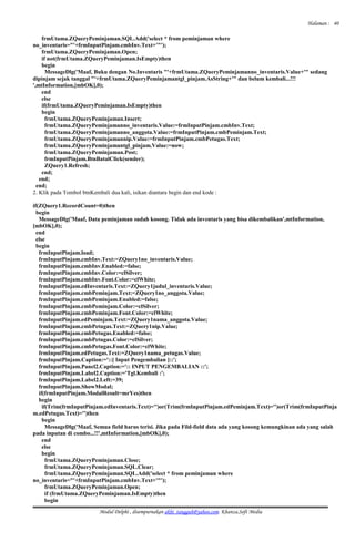 Halaman :
frmUtama.ZQueryPeminjaman.SQL.Add('select * from peminjaman where
no_inventaris="'+frmInputPinjam.cmbInv.Text+'"');
frmUtama.ZQueryPeminjaman.Open;
if not(frmUtama.ZQueryPeminjaman.IsEmpty)then
begin
MessageDlg('Maaf, Buku dengan No.Inventaris "'+frmUtama.ZQueryPeminjamanno_inventaris.Value+'" sedang
dipinjam sejak tanggal "'+frmUtama.ZQueryPeminjamantgl_pinjam.AsString+'" dan belum kembali...!!!
',mtInformation,[mbOK],0);
end
else
if(frmUtama.ZQueryPeminjaman.IsEmpty)then
begin
frmUtama.ZQueryPeminjaman.Insert;
frmUtama.ZQueryPeminjamanno_inventaris.Value:=frmInputPinjam.cmbInv.Text;
frmUtama.ZQueryPeminjamanno_anggota.Value:=frmInputPinjam.cmbPeminjam.Text;
frmUtama.ZQueryPeminjamannip.Value:=frmInputPinjam.cmbPetugas.Text;
frmUtama.ZQueryPeminjamantgl_pinjam.Value:=now;
frmUtama.ZQueryPeminjaman.Post;
frmInputPinjam.BtnBatalClick(sender);
ZQuery1.Refresh;
end;
end;
end;
2. Klik pada Tombol btnKembali dua kali, isikan diantara begin dan end kode :
if(ZQuery1.RecordCount=0)then
begin
MessageDlg('Maaf, Data peminjaman sudah kosong. Tidak ada inventaris yang bisa dikembalikan',mtInformation,
[mbOK],0);
end
else
begin
frmInputPinjam.load;
frmInputPinjam.cmbInv.Text:=ZQuery1no_inventaris.Value;
frmInputPinjam.cmbInv.Enabled:=false;
frmInputPinjam.cmbInv.Color:=clSilver;
frmInputPinjam.cmbInv.Font.Color:=clWhite;
frmInputPinjam.edInventaris.Text:=ZQuery1judul_inventaris.Value;
frmInputPinjam.cmbPeminjam.Text:=ZQuery1no_anggota.Value;
frmInputPinjam.cmbPeminjam.Enabled:=false;
frmInputPinjam.cmbPeminjam.Color:=clSilver;
frmInputPinjam.cmbPeminjam.Font.Color:=clWhite;
frmInputPinjam.edPeminjam.Text:=ZQuery1nama_anggota.Value;
frmInputPinjam.cmbPetugas.Text:=ZQuery1nip.Value;
frmInputPinjam.cmbPetugas.Enabled:=false;
frmInputPinjam.cmbPetugas.Color:=clSilver;
frmInputPinjam.cmbPetugas.Font.Color:=clWhite;
frmInputPinjam.edPetugas.Text:=ZQuery1nama_petugas.Value;
frmInputPinjam.Caption:='::[ Input Pengembalian ]::';
frmInputPinjam.Panel2.Caption:=':: INPUT PENGEMBALIAN ::';
frmInputPinjam.Label2.Caption:='Tgl.Kembali :';
frmInputPinjam.Label2.Left:=39;
frmInputPinjam.ShowModal;
if(frmInputPinjam.ModalResult=mrYes)then
begin
if(Trim(frmInputPinjam.edInventaris.Text)='')or(Trim(frmInputPinjam.edPeminjam.Text)='')or(Trim(frmInputPinja
m.edPetugas.Text)='')then
begin
MessageDlg('Maaf, Semua field harus terisi. Jika pada Fild-field data ada yang kosong kemungkinan ada yang salah
pada inputan di combo...!!',mtInformation,[mbOK],0);
end
else
begin
frmUtama.ZQueryPeminjaman.Close;
frmUtama.ZQueryPeminjaman.SQL.Clear;
frmUtama.ZQueryPeminjaman.SQL.Add('select * from peminjaman where
no_inventaris="'+frmInputPinjam.cmbInv.Text+'"');
frmUtama.ZQueryPeminjaman.Open;
if (frmUtama.ZQueryPeminjaman.IsEmpty)then
begin
Modul Delphi , disempurnakan akhi_tangguh@yahoo.com. Khanza.Soft Media
40
 