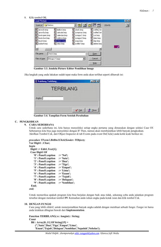 Halaman :
8. Klik tombol OK.
Gambar 3.3. Jendela Picture Editor Pemilihan Image
Jika langkah yang anda lakukan sudah tepat maka form anda akan terlihat seperti dibawah ini:
Gambar 3.4. Tampilan Form Setelah Perubahan
C. PENGKODEAN
9. CARA SEDERHANA
Untuk cara sederhana ini, kita hanya menyeleksi setiap angka pertama yang dimasukan dengan seleksi Case Of.
Sebenarnya kita bisa juga menyeleksi dengan IF Then, namun akan membutuhkan lebih banyak pengkodean.
Aktifkan Tombol Cek, dari Object Inspector di tab Events pada event OnClick() anda ketik kode berikut ini:
procedure TForm1.BitBtn1Click(Sender: TObject);
Var Digit1 : Char;
begin
Digit1 := Edit1.Text[1];
Case Digit1 Of
'0' : Panel1.caption := 'Nol';
'1' : Panel1.caption := 'Satu';
'2' : Panel1.caption := 'Dua';
'3' : Panel1.caption := 'Tiga';
'4' : Panel1.caption := 'Empat';
'5' : Panel1.caption := 'Lima';
'6' : Panel1.caption := 'Enam';
'7' : Panel1.caption := 'Tujuh';
'8' : Panel1.caption := 'Delapan';
'9' : Panel1.caption := 'Sembilan';
End;
end;
Untuk memeriksa apakah program kita bisa berjalan dengan baik atau tidak, sekarang coba anda jalankan program
tersebut dengan menekan tombol F9. Kemudian anda isikan angka pada kotak isian dan klik tombol Cek.
10. DENGAN FUNGSI
Cara yang lebih efektif, untuk menerjemahkan banyak angka adalah dengan membuat sebuah fungsi. Fungsi ini harus
anda letakkan dibagian bawah dari Implementation.
Function TERBILANG( n : longint) : String;
Const
Bil : Array[0..11] Of String[15] =
('','Satu','Dua','Tiga','Empat','Lima',
'Enam','Tujuh','Delapan','Sembilan','Sepuluh','Sebelas');
Modul Delphi , disempurnakan akhi_tangguh@yahoo.com. Khanza.Soft Media
7
 