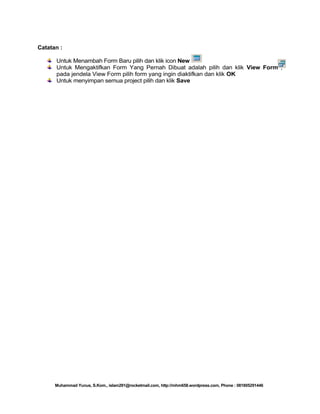 Catatan :
Untuk Menambah Form Baru pilih dan klik icon New
Untuk Mengaktifkan Form Yang Pernah Dibuat adalah pilih dan klik View Form ,
pada jendela View Form pilih form yang ingin diaktifkan dan klik OK
Untuk menyimpan semua project pilih dan klik Save

Muhammad Yunus, S.Kom., islam291@rocketmail.com, http://mhm658.wordpress.com, Phone : 081805291446

 