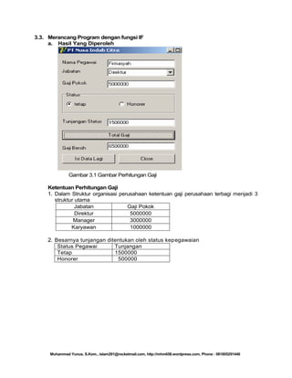 3.3. Merancang Program dengan fungsi IF
a. Hasil Yang Diperoleh

Gambar 3.1 Gambar Perhitungan Gaji
Ketentuan Perhitungan Gaji
1. Dalam Struktur organisasi perusahaan ketentuan gaji perusahaan terbagi menjadi 3
struktur utama
Jabatan
Gaji Pokok
Direktur
5000000
Manager
3000000
Karyawan
1000000

2. Besarnya tunjangan ditentukan oleh status kepegawaian
Status Pegawai
Tunjangan
Tetap
1500000
Honorer
500000

Muhammad Yunus, S.Kom., islam291@rocketmail.com, http://mhm658.wordpress.com, Phone : 081805291446

 