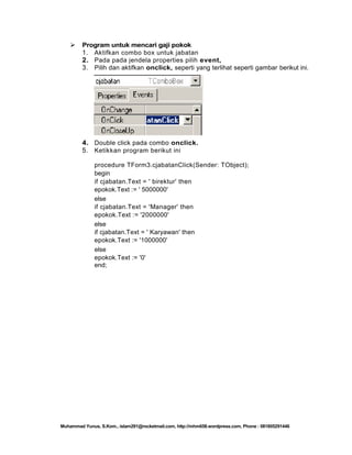 

Program untuk mencari gaji pokok
1. Aktifkan combo box untuk jabatan
2. Pada pada jendela properties pilih event,
3. Pilih dan aktifkan onclick, seperti yang terlihat seperti gambar berikut ini.

4. Double click pada combo onclick.
5. Ketikkan program berikut ini
procedure TForm3.cjabatanClick(Sender: TObject);
begin
if cjabatan.Text = ' birektur' then
epokok.Text := ' 5000000'
else
if cjabatan.Text = 'Manager' then
epokok.Text := '2000000'
else
if cjabatan.Text = ' Karyawan' then
epokok.Text := '1000000'
else
epokok.Text := '0'
end;

Muhammad Yunus, S.Kom., islam291@rocketmail.com, http://mhm658.wordpress.com, Phone : 081805291446

 