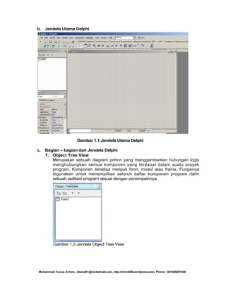 b. Jendela Utama Delphi

Gambar 1.1 Jendela Utama Delphi
c.

Bagian – bagian dari Jendela Delphi
1. Object Tree View
Merupakan sebuah diagram pohon yang menggambarkan hubungan logis
menghubungkan semua komponen yang terdapat dalam suatu proyek
program. Komponen tersebut meliputi form, modul atau frame. Fungsinya
digunakan untuk menampilkan seluruh daftar komponen program dalm
sebuah aplikasi program sesuai dengan penempatnnya.

Gambar 1.2 Jendela Object Tree View

Muhammad Yunus, S.Kom., islam291@rocketmail.com, http://mhm658.wordpress.com, Phone : 081805291446

 