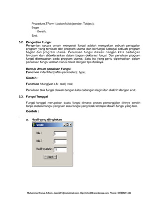 Procedure.TForm1.button1click(sender: Tobject);
Begin
Bersih;
End;
5.2. Pengertian Fungsi
Pengertian secara umum mengenai fungsi adalah merupakan sebuah penggalan
program yang terpisah dari program utama dan berfungsi sebagai sebuah program
bagian dari program utama. Penulisan fungsi diawali dengan kata cadangan
function dan dideklarasikan dalam bagian deklarasi fungsi. Dan penulisan program
fungsi ditempatkan pada program utama. Satu ha yang perlu diperhatikan dalam
penulisan fungsi adalah harus diikuti dengan tipe datanya.
Bentuk Umum penulisan Fungsi
Function indentifier(daftar-parameter) : type;
Contoh :
Function hitung(var a,b : real) :real;
Penulisan blok fungsi diawali dengan kata cadangan begin dan diakhiri dengan end;.
5.3. Fungsi Tunggal
Fungsi tunggal merupakan suatu fungsi dimana proses pemanggilan dirinya sendiri
tanpa melalui fungsi yang lain atau fungsi yang tidak terdapat dalam fungsi yang lain.
Contoh :
.
a.

Hasil yang diinginkan

Muhammad Yunus, S.Kom., islam291@rocketmail.com, http://mhm658.wordpress.com, Phone : 081805291446

 