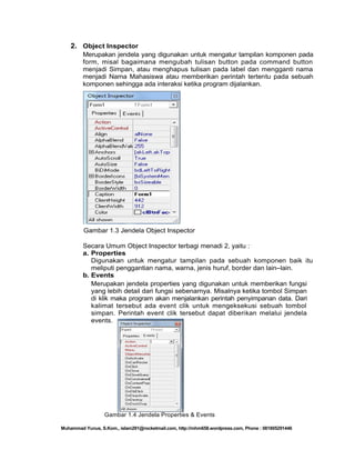 2. Object Inspector
Merupakan jendela yang digunakan untuk mengatur tampilan komponen pada
form, misal bagaimana mengubah tulisan button pada command button
menjadi Simpan, atau menghapus tulisan pada label dan mengganti nama
menjadi Nama Mahasiswa atau memberikan perintah tertentu pada sebuah
komponen sehingga ada interaksi ketika program dijalankan.

Gambar 1.3 Jendela Object Inspector
Secara Umum Object Inspector terbagi menadi 2, yaitu :
a. Properties
Digunakan untuk mengatur tampilan pada sebuah komponen baik itu
meliputi penggantian nama, warna, jenis huruf, border dan lain–lain.
b. Events
Merupakan jendela properties yang digunakan untuk memberikan fungsi
yang lebih detail dari fungsi sebenarnya. Misalnya ketika tombol Simpan
di klik maka program akan menjalankan perintah penyimpanan data. Dari
kalimat tersebut ada event clik untuk mengeksekusi sebuah tombol
simpan. Perintah event clik tersebut dapat diberikan melalui jendela
events.

Gambar 1.4 Jendela Properties & Events
Muhammad Yunus, S.Kom., islam291@rocketmail.com, http://mhm658.wordpress.com, Phone : 081805291446

 