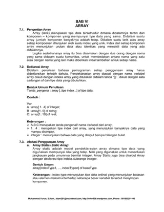 BAB VI
ARRAY
7.1. Pengertian Array
Array (larik) merupakan tipe data tersetruktur dimana didalamnya terdiri dari
komponen – komponen yang mempunyai tipe data yang sama. Didalam suatu
array jumlah komponen banyaknya adalah tetap. Didalam suatu larik atau array
setiap kompoenen ditunjukan oleh suatu index yang unik. Index dari setiap komponen
array menunjukan urutan data atau identitas yang mewakili data yang ada
didalamnya.
Logika sederhananya array itu bisa disamakan dengan dua orang dengan nama
yang sama didalam suatu komunitas, untuk membedakan antara nama yang satu
atau dengan nama yang lain maka diberikan initial tambahan untuk setiap nama.
7.2. Deklarasi Array
Didalam penulisan bahasa pemograman setiap penggunaan array harus
dideklarsikan terlebih dahulu. Pendeklarasian array diawali dengan nama variabel
array diikuti dengan indeks array yang dituliskan didalam tanda ―[]‖ , diikuti dengan kata
cadangan of dan tipe data yang dibutuhkan.
Bentuk Umum Penulisan
Tanda_pengenal : array [..tipe index ..] of tipe data;
Contoh :
Var
A : array[ 1. .4] of integer;
B : array[1..5] of string;
C: array[1..10] of real;
Keterangan :
 A,B,C merupakan tanda pengenal/ nama variabel dari array;
 1. .4 : merupakan tipe indek dari array, yang menunjukan banyaknya data yang
mampu disimpan.
 Integer : menunjukan bahwa data yang diinput berupa bilangan bulat.
7.3. Alokasi Penggunaan Array
a. Array Static (Static Array)
Array static adalah model pendeklarasian array dimana tipe data yang
digunakan mempunyai nilai yang tetap. Nilai yang digunakan untuk menentukan
jangkauan pada umumnya bernilai integer. Array Static juga bisa disebut Array
dengan deklarasi tipe indeks subrange integer.
Bentuk Umum
array[indexType1, ..., indexTypen] of baseType
Keterangan : index type menunjukan tipe data ordinal yang menunjukan batasan
atau elemen maksimul terhadap seberapa besar variabel tersebut menyimpan
komponen.

Muhammad Yunus, S.Kom., islam291@rocketmail.com, http://mhm658.wordpress.com, Phone : 081805291446

 