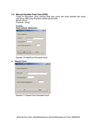7.4. Mencari Karakter Pada Teks (POS)
Fungsi ini digunakan untuk mencari letak atau posisi dari suatu karakter dari suatu
nilai string. Nilai yang dihasilkan adalah berupa byte.
Bentuk umum
Pos(sustr, string);
Contoh :
Hasil setelah dijalankan :

Gambar 7.6 Hasil Form Pencarian Huruf
a.

Desain Form

Gambar 7.7 Desain Form Pencarian Huruf

Muhammad Yunus, S.Kom., islam291@rocketmail.com, http://mhm658.wordpress.com, Phone : 081805291446

 
