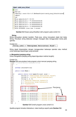 30
Gambar 5.4 Output yang dihasilkan oleh program pada contoh 5.2.
String
String merupakan deretan karakter. Pada java, string merupakan objek dari kelas
String. Penulisan string dilakukan dengan mengapit data menggunakan tanda petik
(ganda).
Contoh 5.3:
String judul = “Pemrograman Berorientasi Objek”;
String dapat dioperasikan dengan menggunakan beberapa operator atau method
untuk beberapa kepentingan yang berbeda.
a. Mengetahui panjang string
Untuk mengetahui panjang string dapat digunakan method length().
Contoh 5.4:
Gambar 5.5 menunjukkan kode program untuk mencari panjang string.
Gambar 5.5 Contoh program untuk contoh 5.4.
Apabila program tersebut dieksekusi, maka hasilnya seperti pada Gambar 5.6.
 