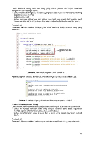 36
Untuk membuat string baru dari string yang sudah pernah ada dapat dilakukan
dengan dua cara sebagai berikut.
• Untuk membuat string baru dari string yang telah ada mulai dari karakter awal string
dapat digunakan method
substring(int awal).
• Untuk membuat string baru dari string yang telah ada mulai dari karakter awal
hingga karakter akhir string dapat digunakan method substring(int awal, int akhir).
Contoh 5.11:
Gambar 5.19 menunjukkan kode program untuk membuat string baru dari string yang
telah ada.
Gambar 5.19 Contoh program untuk contoh 5.11.
Apabila program tersebut dieksekusi, maka hasilnya seperti pada Gambar 5.20.
Gambar 5.20 Output yang dihasilkan oleh program pada contoh 5.11.
j. Melakukan modifikasi string
Untuk melakukan modifikasi string dapat dilakukan dengan dua cara sebagai berikut.
• Untuk me-replace karakter pada string dengan karakter baru dapat digunakan
method replace(char karakterLama, char karakterBaru).
• Untuk menghilangkan spasi di awal dan si akhir string dapat digunakan method
trim().
Contoh 5.12:
Gambar 5.21 menunjukkan kode program untuk memodifikasi string yang telah ada.
 
