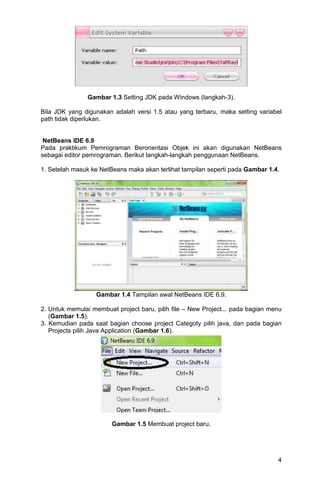 4
Gambar 1.3 Setting JDK pada Windows (langkah-3).
Bila JDK yang digunakan adalah versi 1.5 atau yang terbaru, maka setting variabel
path tidak diperlukan.
NetBeans IDE 6.9
Pada praktikum Pemrograman Berorientasi Objek ini akan digunakan NetBeans
sebagai editor pemrograman. Berikut langkah-langkah penggunaan NetBeans.
1. Setelah masuk ke NetBeans maka akan terlihat tampilan seperti pada Gambar 1.4.
Gambar 1.4 Tampilan awal NetBeans IDE 6.9.
2. Untuk memulai membuat project baru, pilih file – New Project... pada bagian menu
(Gambar 1.5).
3. Kemudian pada saat bagian choose project Categoty pilih java, dan pada bagian
Projects pilih Java Application (Gambar 1.6).
Gambar 1.5 Membuat project baru.
 