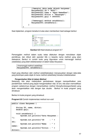 47
//mengisi data pada objeck karyawan
Karyawan001.ID = "K001";
Karyawan001.nama = "Agus Ramadhan";
Karyawan001.divisi = "Keuangan";
Karyawan001.gaji = 1850000;
//memanggil method cetakData();
Karyawan001.cetakData();
}
}
Saat dijalankan, program tersebut di atas akan memberikan hasil sebagai berikut:
Gambar 6.5 Hasil eksekusi program 6.7
Pemanggilan method dalam suatu kelas dilakukan dengan menuliskan objek
pemiliknya, dan diikuti oleh operator titik (.) beserta nama method yang akan
dieksekusi. Berikut ini contoh kode yang digunakan untuk memanggil method
cetakData() yang telah dideklarasikan di dalam kelas Karyawan.
Hasil yang diberikan oleh method cetakData()akan menyesuaikan dengan data-data
yang tersimpan pada objek di mana method cetakData() tersebut dideklarasikan
Pengembalian Nilai di dalam Method
Sekarang, kita akan melanjutkan pembahasan dengan memperlihatkan cara
pendefinisian method yang dapat mengembalikan nilai. Di sini, kita akan memodifikasi
program sebelumnya dengan menambahkan method hitungSumbanganZakat() yang
akan mengembalikan nilai dengan tipe double. Berikut ini kode program yang
dimaksud.
Berikut ini kode program yang dimaksud.
Program 6.8 Contoh implementasi method non-void
public class Karyawan {
String ID, nama, divisi;
double gaji;
void cetakData() {
System.out.println("Data Karyawan :
");
System.out.println("ID : " +
ID);
System.out.println("Nama : " +
nama);
System.out.println("Divisi : " +
divisi);
//memanggil method cetakData
Karyawan001.cetakData();
 