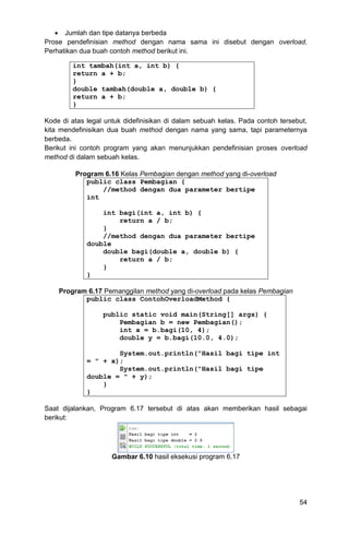54
 Jumlah dan tipe datanya berbeda
Prose pendefinisian method dengan nama sama ini disebut dengan overload.
Perhatikan dua buah contoh method berikut ini.
int tambah(int a, int b) {
return a + b;
}
double tambah(double a, double b) {
return a + b;
}
Kode di atas legal untuk didefinisikan di dalam sebuah kelas. Pada contoh tersebut,
kita mendefinisikan dua buah method dengan nama yang sama, tapi parameternya
berbeda.
Berikut ini contoh program yang akan menunjukkan pendefinisian proses overload
method di dalam sebuah kelas.
Program 6.16 Kelas Pembagian dengan method yang di-overload
public class Pembagian {
//method dengan dua parameter bertipe
int
int bagi(int a, int b) {
return a / b;
}
//method dengan dua parameter bertipe
double
double bagi(double a, double b) {
return a / b;
}
}
Program 6.17 Pemanggilan method yang di-overload pada kelas Pembagian
public class ContohOverloadMethod {
public static void main(String[] args) {
Pembagian b = new Pembagian();
int x = b.bagi(10, 4);
double y = b.bagi(10.0, 4.0);
System.out.println("Hasil bagi tipe int
= " + x);
System.out.println("Hasil bagi tipe
double = " + y);
}
}
Saat dijalankan, Program 6.17 tersebut di atas akan memberikan hasil sebagai
berikut:
Gambar 6.10 hasil eksekusi program 6.17
 
