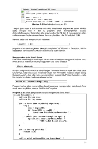 75
Gambar 9.3 Hasil eksekusi program 9.3
Tampak pada hasil di atas bahwa ketika kita melewatkan argumen ke dalam method
test() dengan nilai 4 dan 0, program akan membangkitkan eksepsi
ArithmeticException. Sedangkan Jika argumen bernilai 12 dan 4, maka program akan
melakukan pembagian dengan benar dan menghasilkan nilai 3 (hasil dari 12/4).
Namun, pada saat mengeksekusi statemen:
Arr[10] = 23;
program akan membangkitkan eksepsi ArrayIndexOutOfBounds - Exception. Hal ini
disebabkan karena array Arr hanya terdiri dari 5 buah elemen.
Menggunakan Kata Kunci throw
Kita dapat membangkitkan eksepsi secara manual dengan menggunakan kata kunci
throw. Berikut ini bentuk umum penggunaan kata kunci tersebut.
throw eksepsi;
eksepsi yang dimaksud harus berupa objek Throwable maupun objek dari kelas-kelas
turunannya. Kita tidak dapat melempar objek non-Throwable, misalnya objek String.
Sebagai contoh, Jika kita ingin membangkitkan eksepsi NullPointerException, maka
kita dapat menuliskan kodenya sebagai berikut:
throw NullPointerException();
Program berikut akan menunjukkan bagaimana cara menggunakan kata kunci throw
untuk membangkitkan eksepsi NullPointerException.
Program 9-4 Contoh penjebakan eksepsi dengan kata kunci throw
class Mahasiswa {
private String nim;
private String nama;
public void setNIM(String inputNIM) {
try {
nim = inputNIM;
if (inputNIM == null) {
throw new NullPointerException();
}
} catch (NullPointerException npe) {
System.out.println("KESALAHAN: "
+ "NIM tidak boleh null");
}
}
public String getNIM() {
return nim;
}
public void setNama(String inputNama) {
 