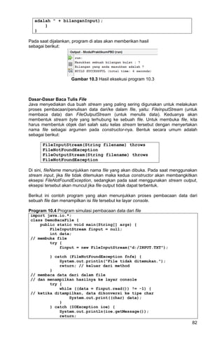 82
adalah " + bilanganInput);
}
}
Pada saat dijalankan, program di atas akan memberikan hasil
sebagai berikut:
Gambar 10.3 Hasil eksekusi program 10.3
Dasar-Dasar Baca Tulis File
Java menyediakan dua buah stream yang paling sering digunakan untuk melakukan
proses pembacaan/penulisan data dari/ke dalam file, yaitu: FileInputStream (untuk
membaca data) dan FileOutputStream (untuk menulis data). Keduanya akan
membentuk stream byte yang terhubung ke sebuah file. Untuk membuka file, kita
harus membentuk objek dari salah satu kelas stream tersebut dengan menyertakan
nama file sebagai argumen pada constructor-nya. Bentuk secara umum adalah
sebagai berikut:
FileInputStream(String filename) throws
FileNotFoundException
FileOutputStream(String filename) throws
FileNotFoundException
Di sini, fileName menunjukkan nama file yang akan dibuka. Pada saat menggunakan
stream input, jika file tidak ditemukan maka kedua constructor akan membangkitkan
eksepsi FileNotFoundException, sedangkan pada saat menggunakan stream output,
eksepsi tersebut akan muncul jika file output tidak dapat terbentuk.
Berikut ini contoh program yang akan menunjukkan proses pembacaan data dari
sebuah file dan menampilkan isi file tersebut ke layar console.
Program 10.4 Program simulasi pembacaan data dari file
import java.io.*;
class DemoBacaFile {
public static void main(String[] args) {
FileInputStream finput = null;
int data;
// membuka file
try {
finput = new FileInputStream("d:/INPUT.TXT");
} catch (FileNotFoundException fnfe) {
System.out.println("File tidak ditemukan.");
return; // keluar dari method
}
// membaca data dari dalam file
// dan menampilkan hasilnya ke layar console
try {
while ((data = finput.read()) != -1) {
// ketika ditampilkan, data dikonversi ke tipe char
System.out.print((char) data);
}
} catch (IOException ioe) {
System.out.println(ioe.getMessage());
return;
 